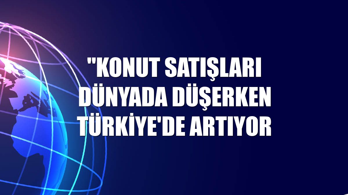 "Konut satışları dünyada düşerken Türkiye'de artıyor