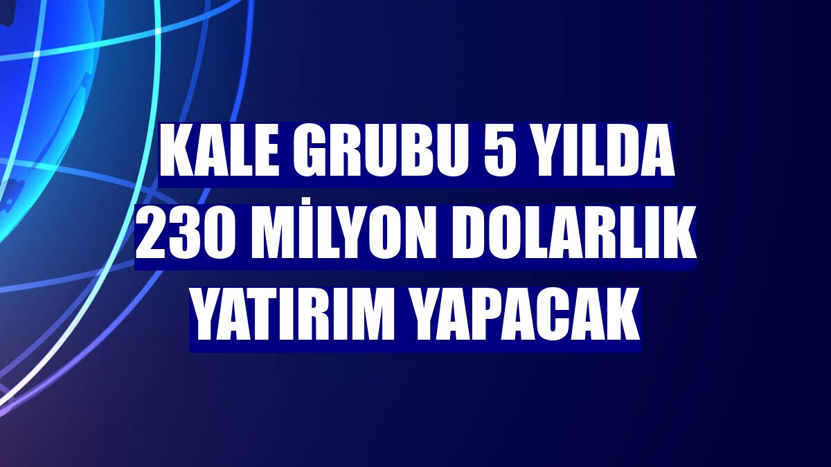 Kale Grubu 5 yılda 230 milyon dolarlık yatırım yapacak