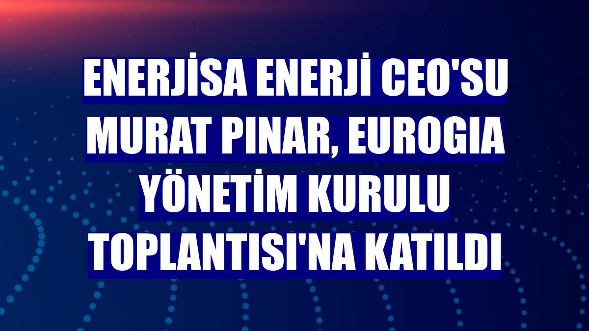 Enerjisa Enerji CEO'su Murat Pınar, EUROGIA Yönetim Kurulu Toplantısı'na katıldı