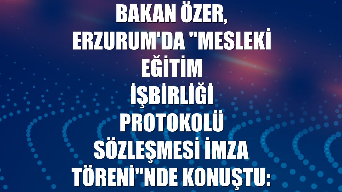 Bakan Özer, Erzurum'da "Mesleki Eğitim İşbirliği Protokolü Sözleşmesi İmza Töreni"nde konuştu: