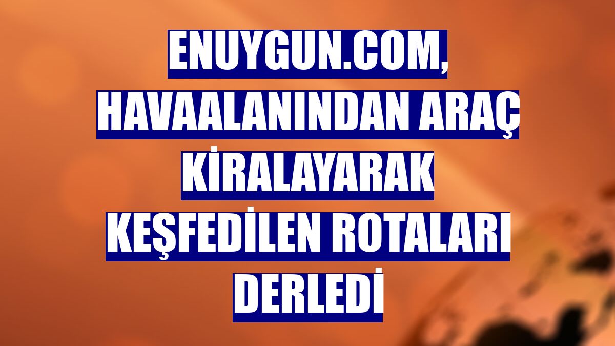 Enuygun.com, havaalanından araç kiralayarak keşfedilen rotaları derledi