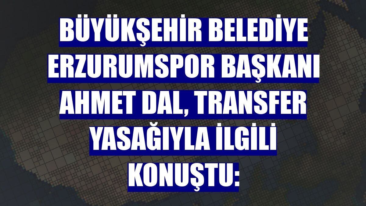 Büyükşehir Belediye Erzurumspor Başkanı Ahmet Dal, transfer yasağıyla ilgili konuştu: