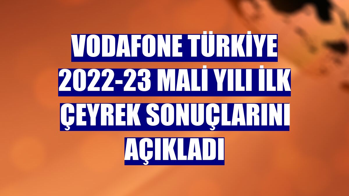 Vodafone Türkiye 2022-23 mali yılı ilk çeyrek sonuçlarını açıkladı