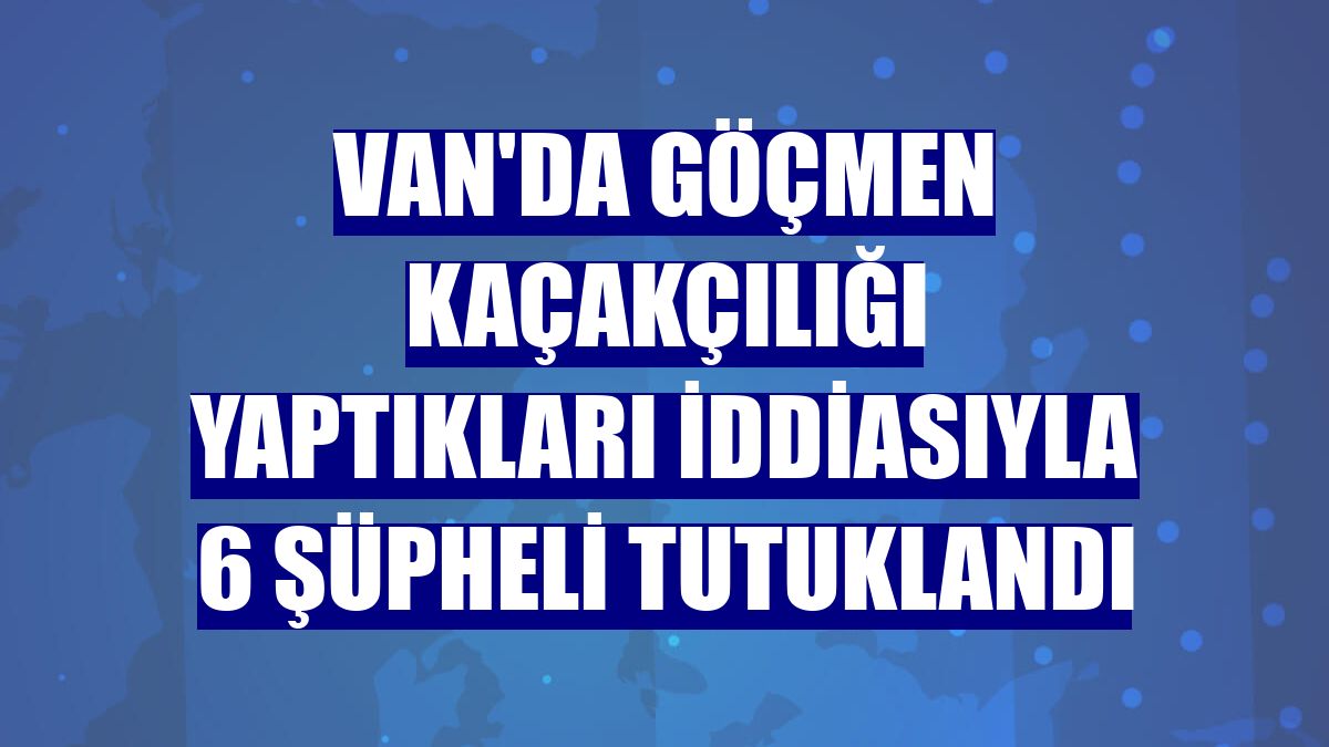 Van'da göçmen kaçakçılığı yaptıkları iddiasıyla 6 şüpheli tutuklandı