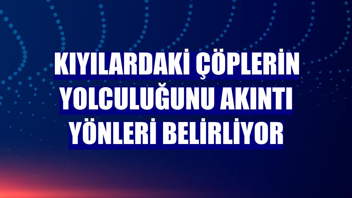 Kıyılardaki çöplerin yolculuğunu akıntı yönleri belirliyor