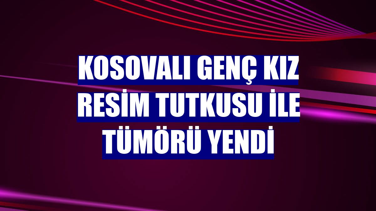 Kosovalı genç kız resim tutkusu ile tümörü yendi