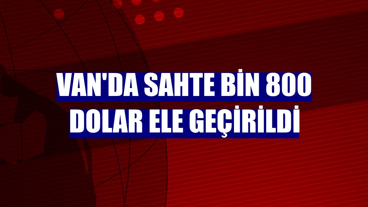 Van'da sahte bin 800 dolar ele geçirildi