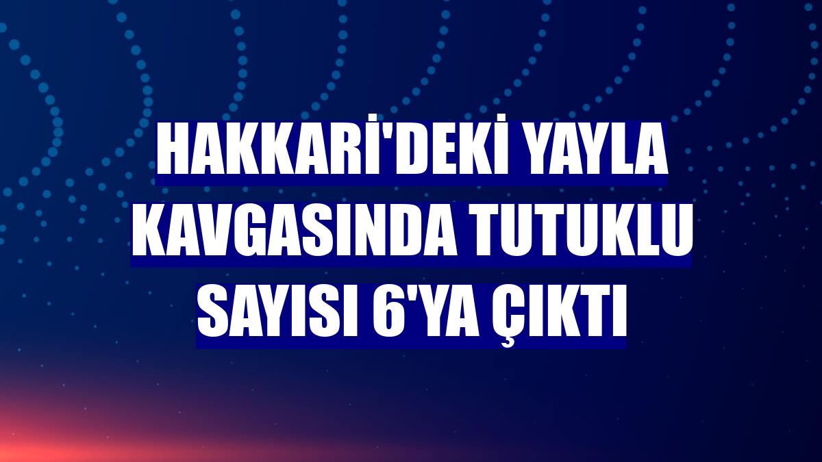 Hakkari'deki yayla kavgasında tutuklu sayısı 6'ya çıktı