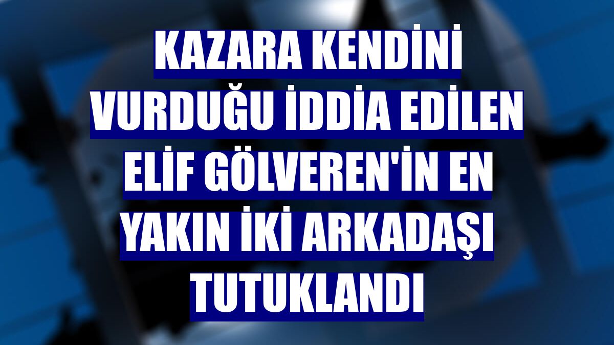 Kazara kendini vurduğu iddia edilen Elif Gölveren'in en yakın iki arkadaşı tutuklandı