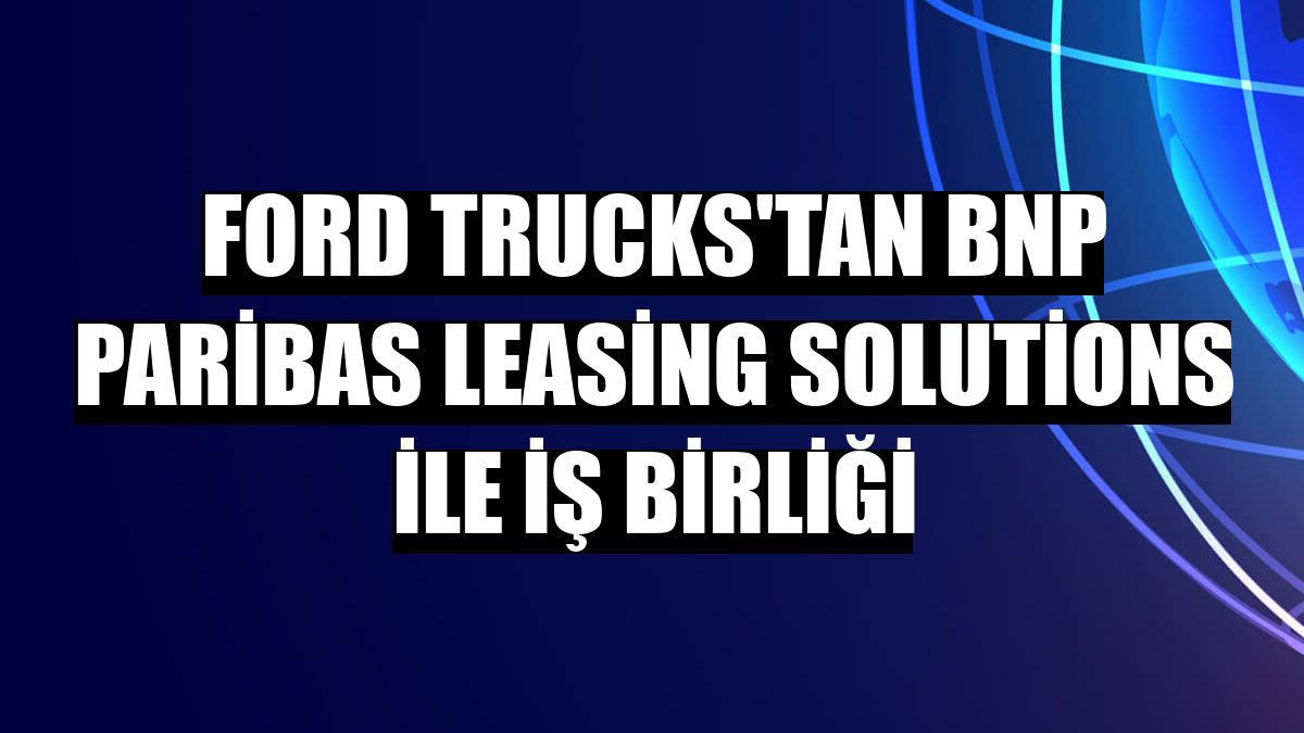 Ford Trucks'tan BNP Paribas Leasing Solutions ile iş birliği
