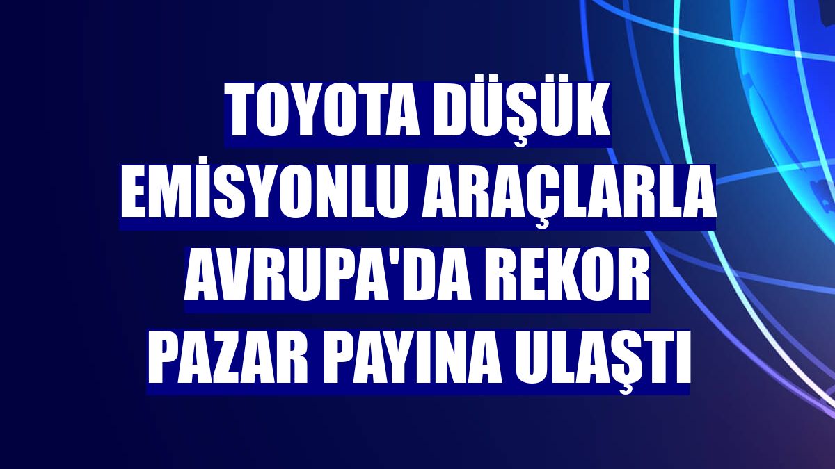 Toyota düşük emisyonlu araçlarla Avrupa'da rekor pazar payına ulaştı