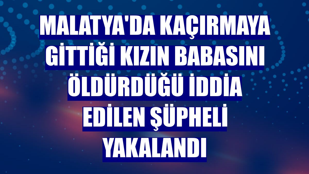 Malatya'da kaçırmaya gittiği kızın babasını öldürdüğü iddia edilen şüpheli yakalandı