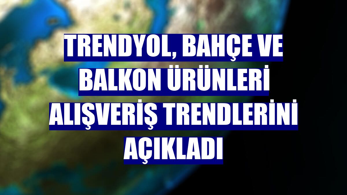 Trendyol, bahçe ve balkon ürünleri alışveriş trendlerini açıkladı
