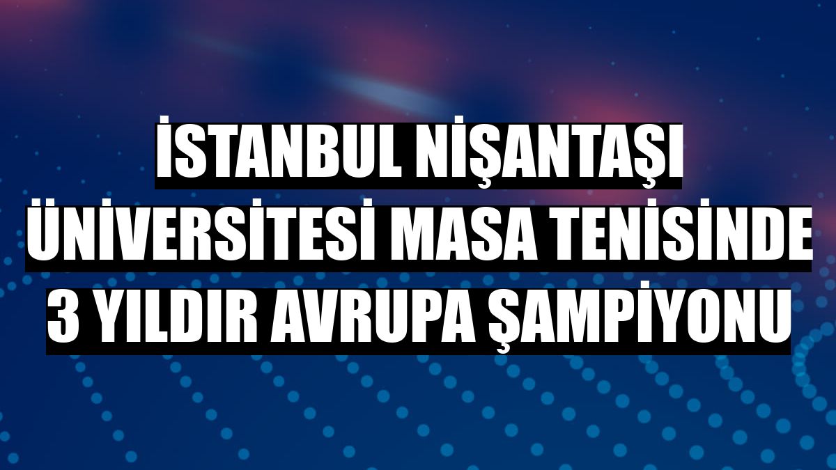 İstanbul Nişantaşı Üniversitesi masa tenisinde 3 yıldır Avrupa şampiyonu