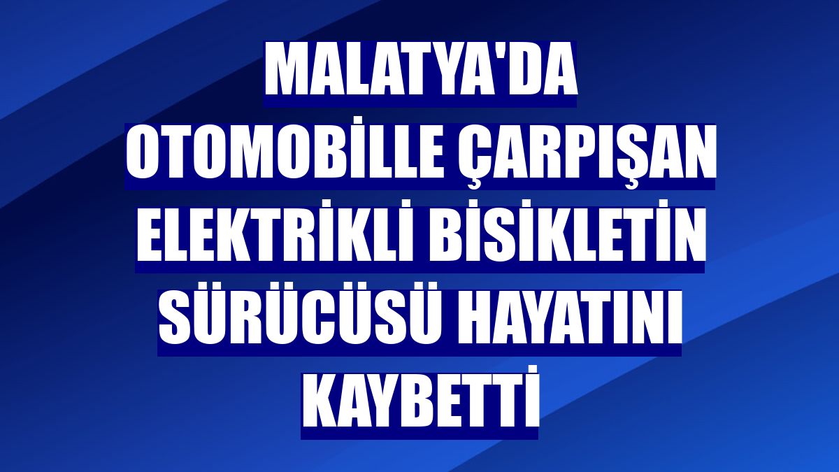 Malatya'da otomobille çarpışan elektrikli bisikletin sürücüsü hayatını kaybetti