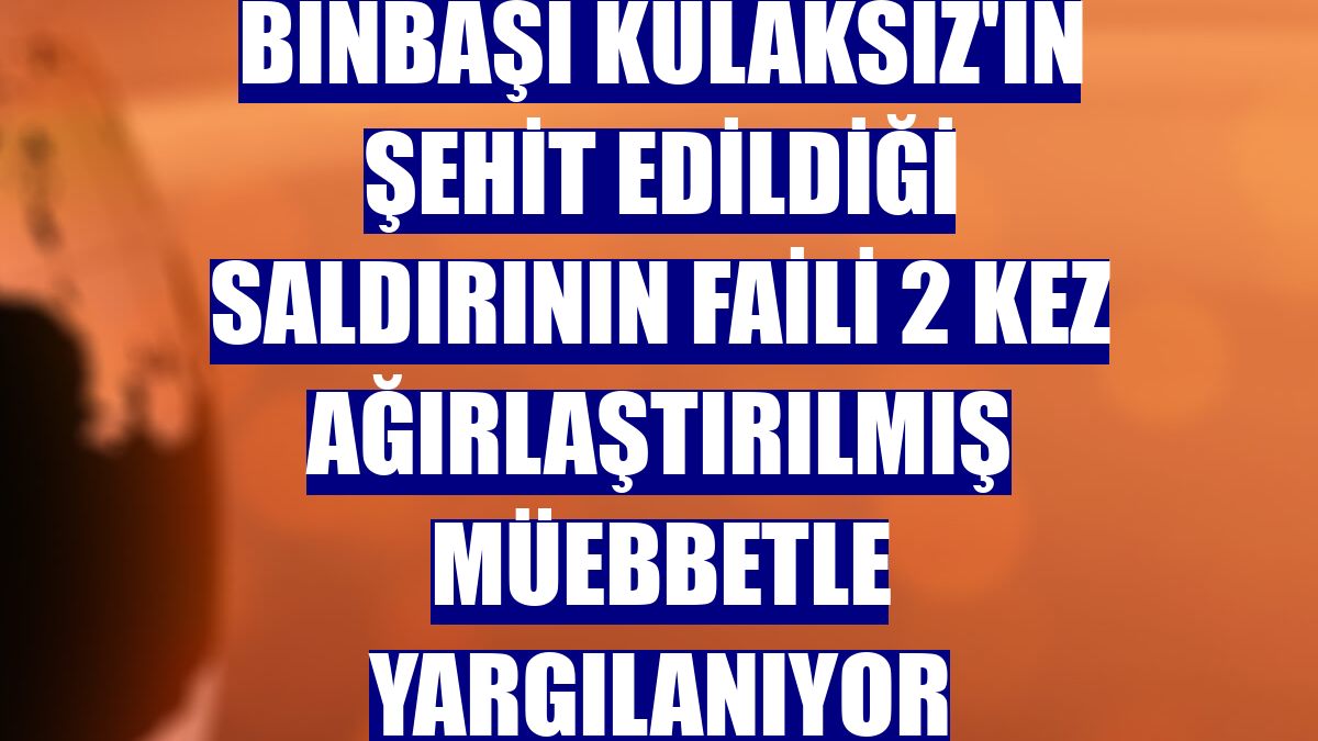 Binbaşı Kulaksız'ın şehit edildiği saldırının faili 2 kez ağırlaştırılmış müebbetle yargılanıyor