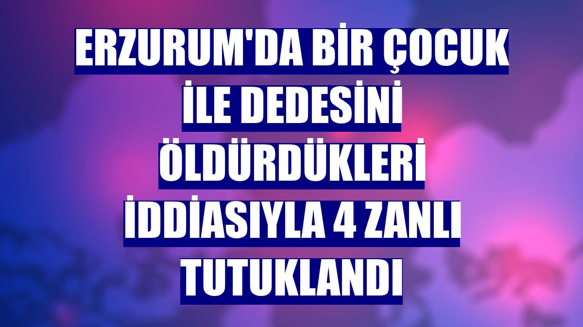 Erzurum'da bir çocuk ile dedesini öldürdükleri iddiasıyla 4 zanlı tutuklandı