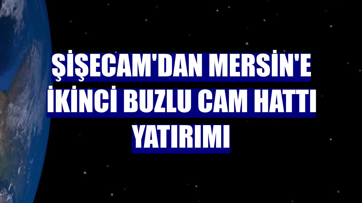 Şişecam'dan Mersin'e ikinci buzlu cam hattı yatırımı