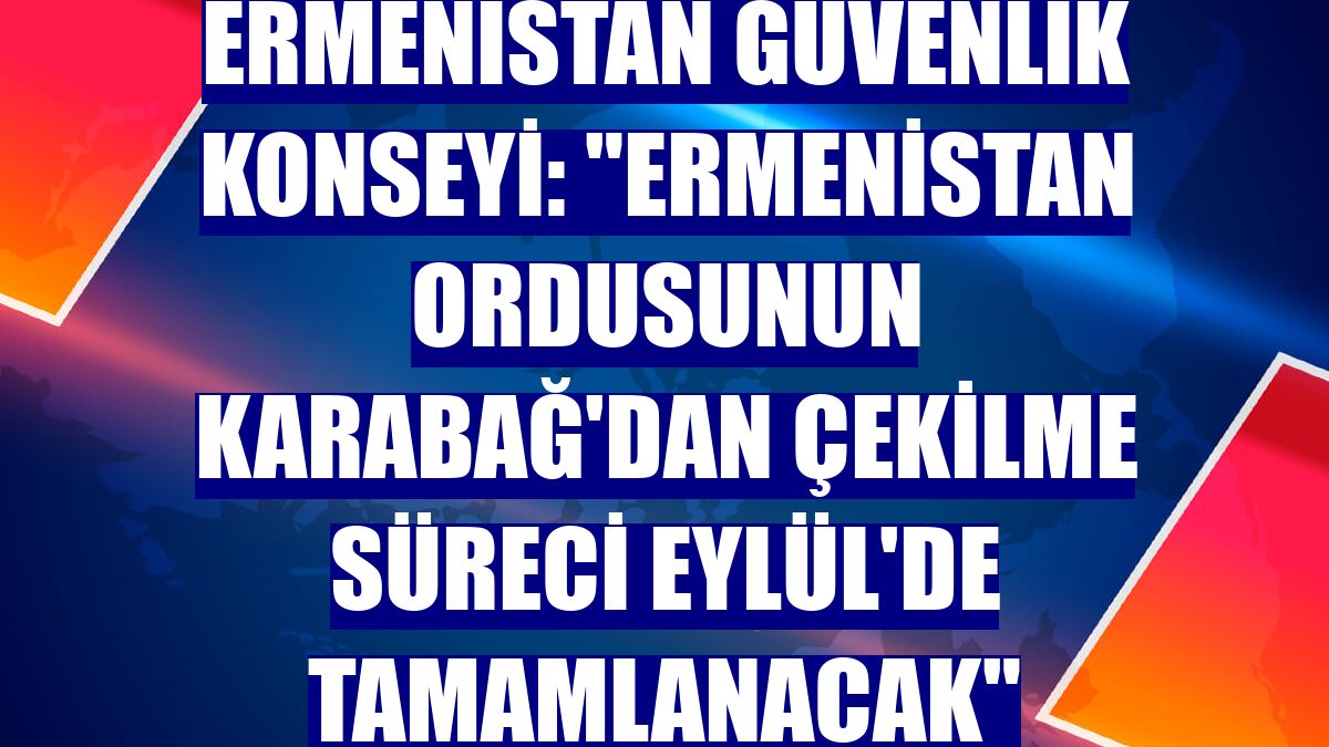 Ermenistan Güvenlik Konseyi: "Ermenistan ordusunun Karabağ'dan çekilme süreci Eylül'de tamamlanacak"