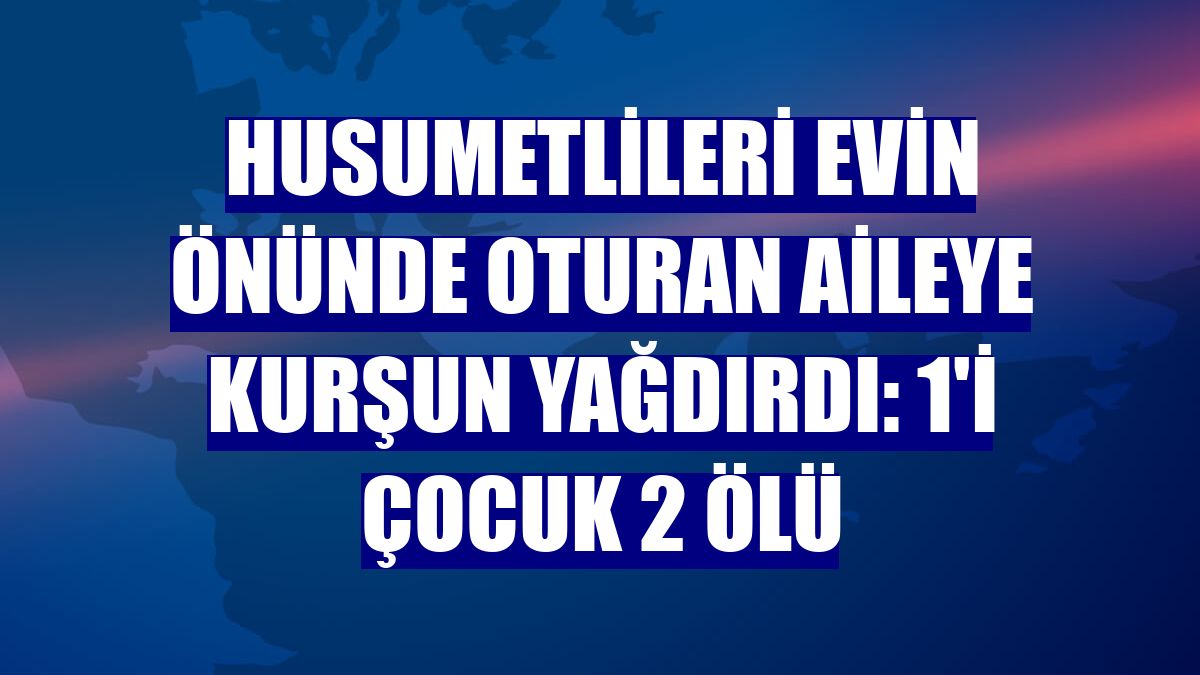 Husumetlileri evin önünde oturan aileye kurşun yağdırdı: 1'i çocuk 2 ölü