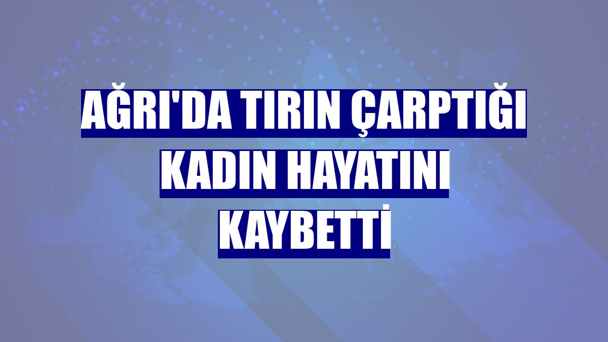 Ağrı'da tırın çarptığı kadın hayatını kaybetti