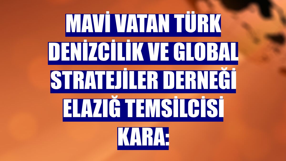 Mavi Vatan Türk Denizcilik ve Global Stratejiler Derneği Elazığ temsilcisi Kara: