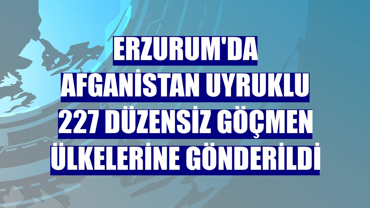 Erzurum'da Afganistan uyruklu 227 düzensiz göçmen ülkelerine gönderildi