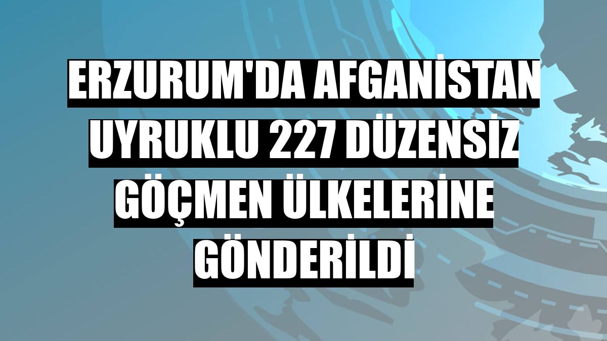 Erzurum'da Afganistan uyruklu 227 düzensiz göçmen ülkelerine gönderildi