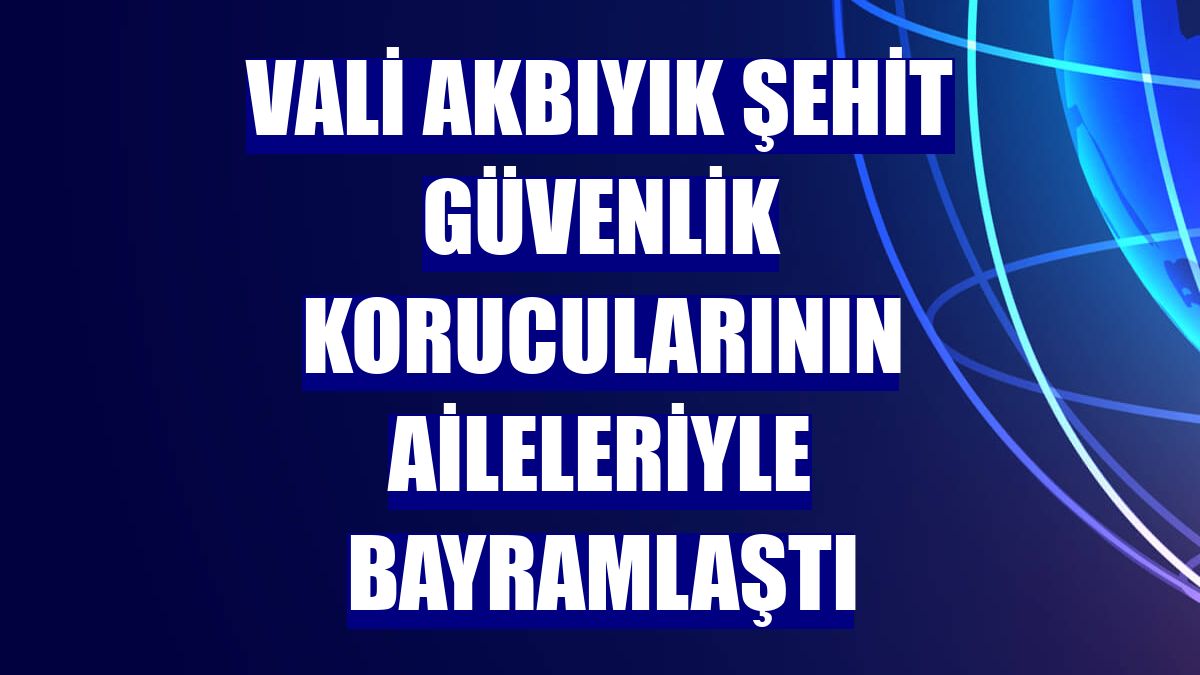 Vali Akbıyık şehit güvenlik korucularının aileleriyle bayramlaştı