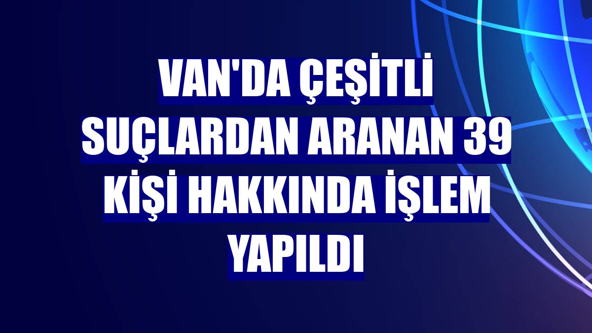 Van'da çeşitli suçlardan aranan 39 kişi hakkında işlem yapıldı