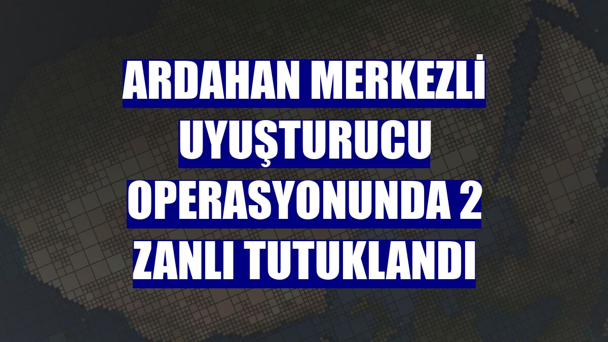 Ardahan merkezli uyuşturucu operasyonunda 2 zanlı tutuklandı