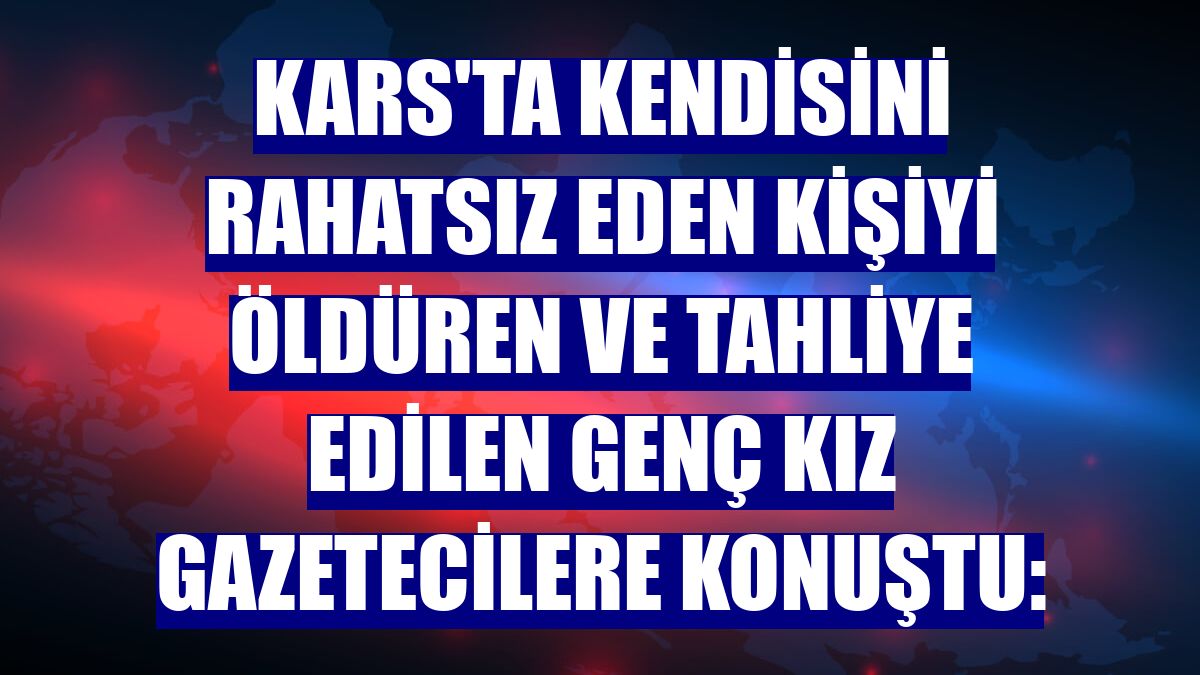 Kars'ta kendisini rahatsız eden kişiyi öldüren ve tahliye edilen genç kız gazetecilere konuştu: