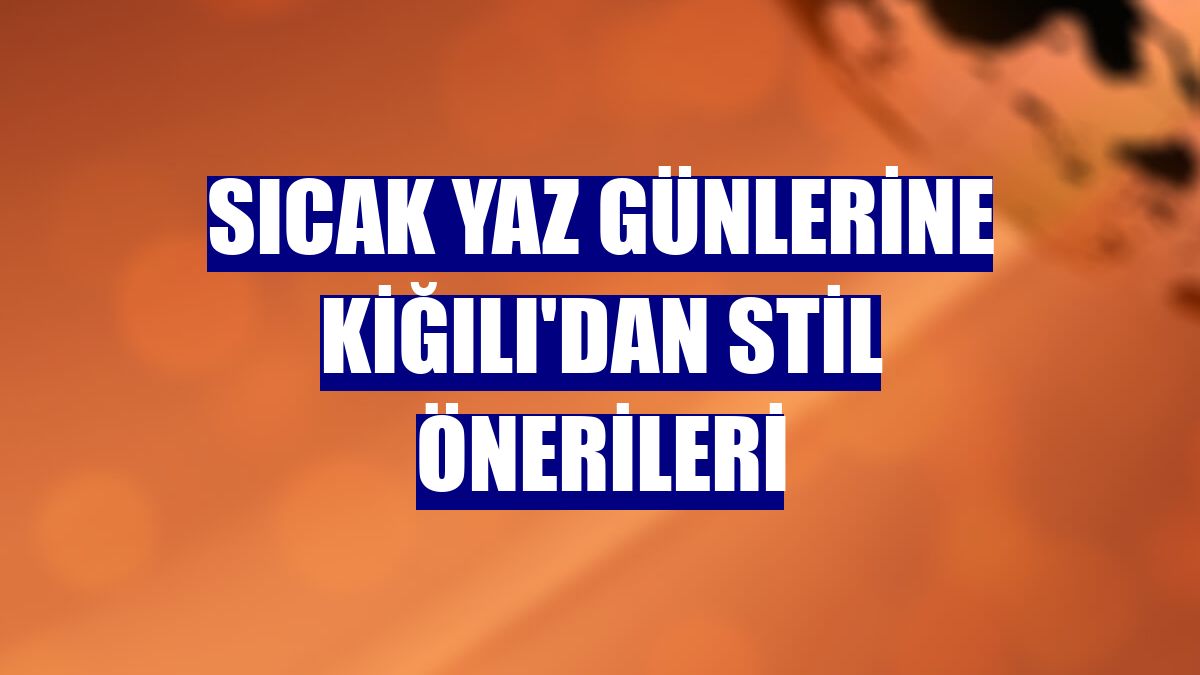Sıcak yaz günlerine Kiğılı'dan stil önerileri