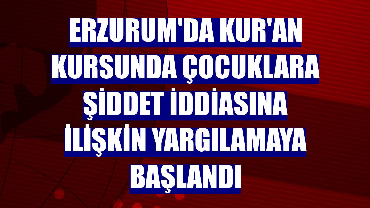 Erzurum'da Kur'an kursunda çocuklara şiddet iddiasına ilişkin yargılamaya başlandı