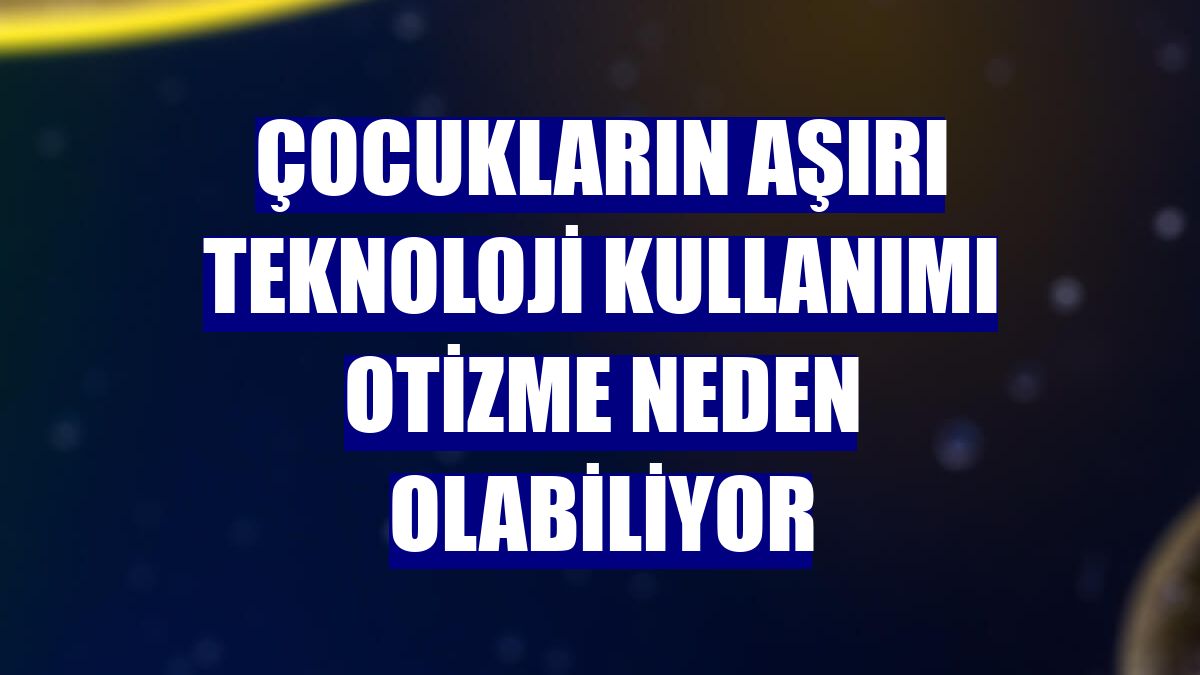 Çocukların aşırı teknoloji kullanımı otizme neden olabiliyor