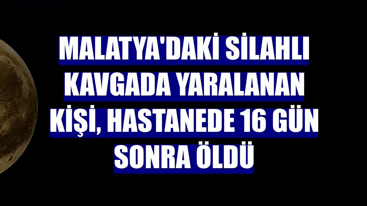 Malatya'daki silahlı kavgada yaralanan kişi, hastanede 16 gün sonra öldü
