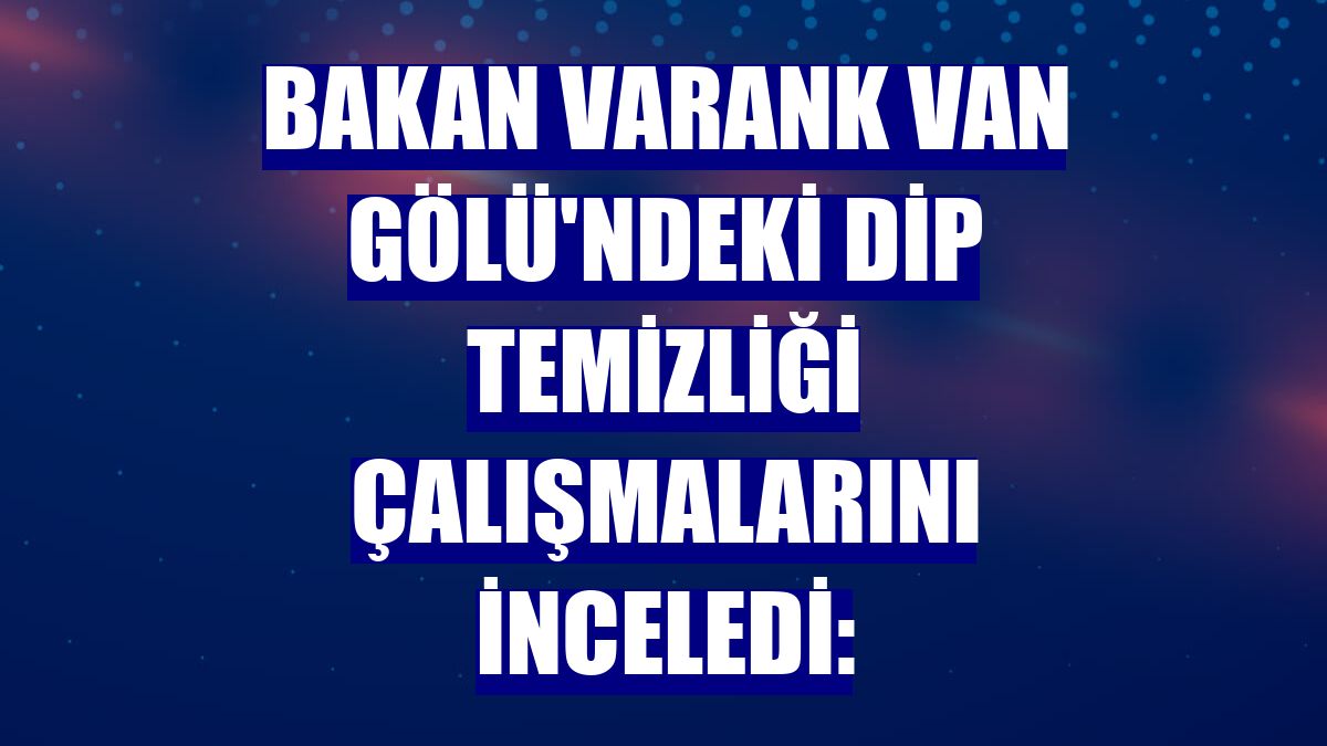 Bakan Varank Van Gölü'ndeki dip temizliği çalışmalarını inceledi: