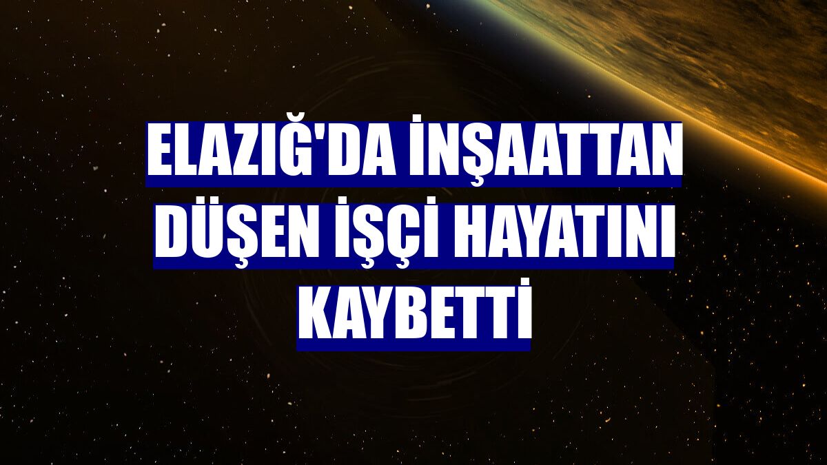 Elazığ'da inşaattan düşen işçi hayatını kaybetti