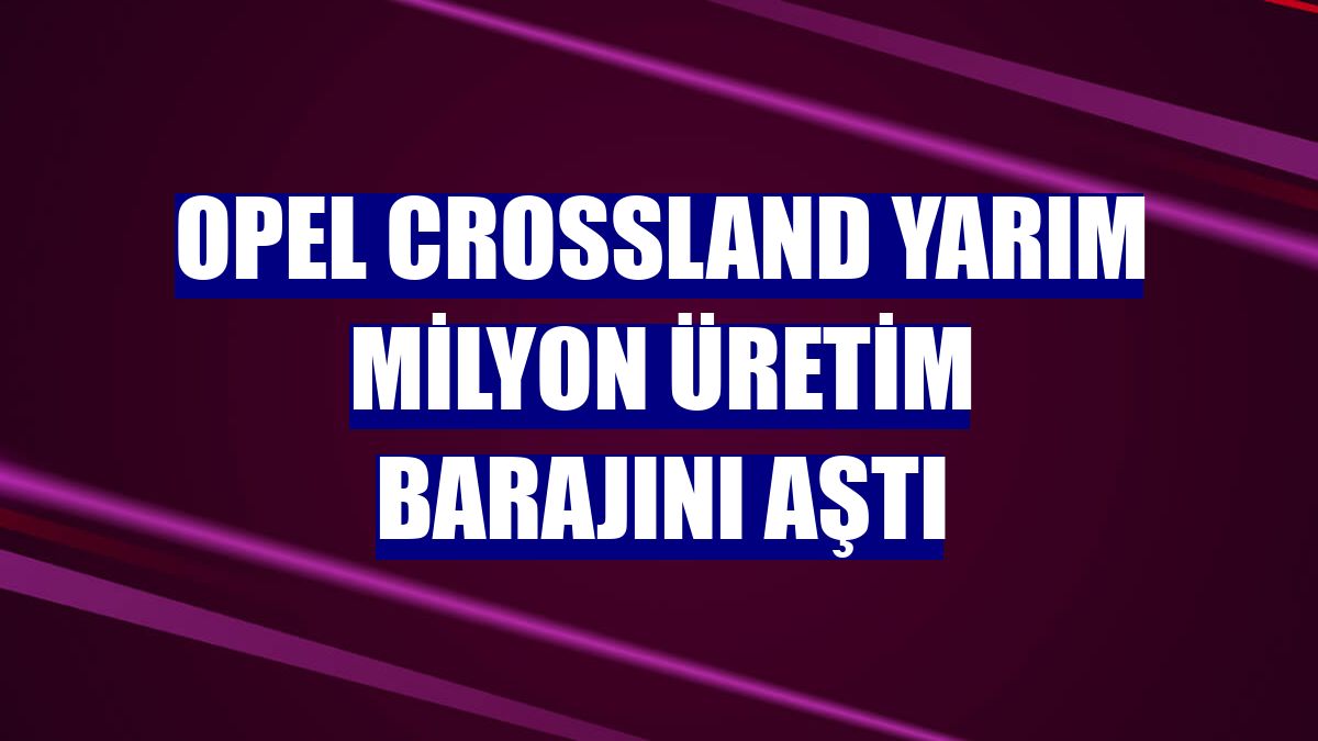 Opel Crossland yarım milyon üretim barajını aştı