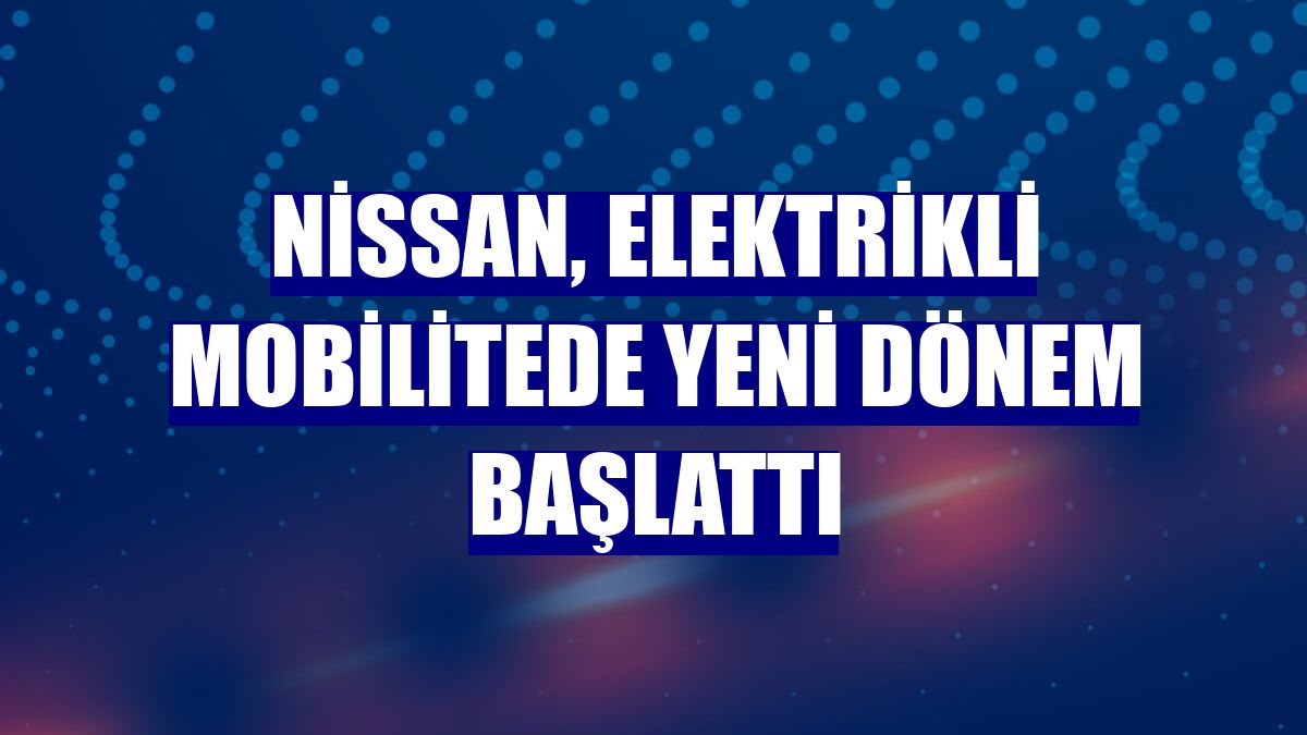 Nissan, elektrikli mobilitede yeni dönem başlattı