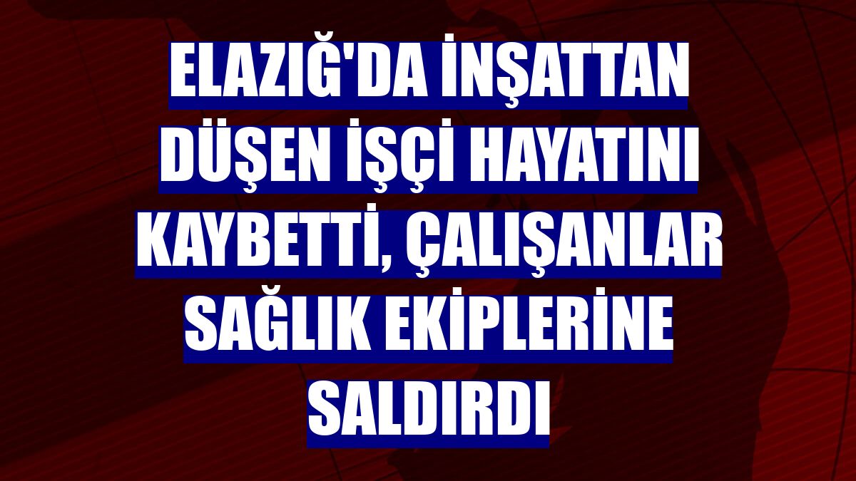 Elazığ'da inşattan düşen işçi hayatını kaybetti, çalışanlar sağlık ekiplerine saldırdı
