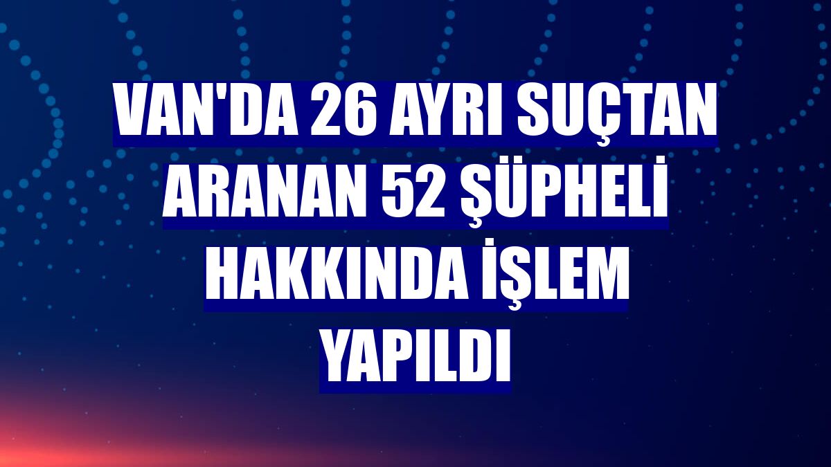 Van'da 26 ayrı suçtan aranan 52 şüpheli hakkında işlem yapıldı