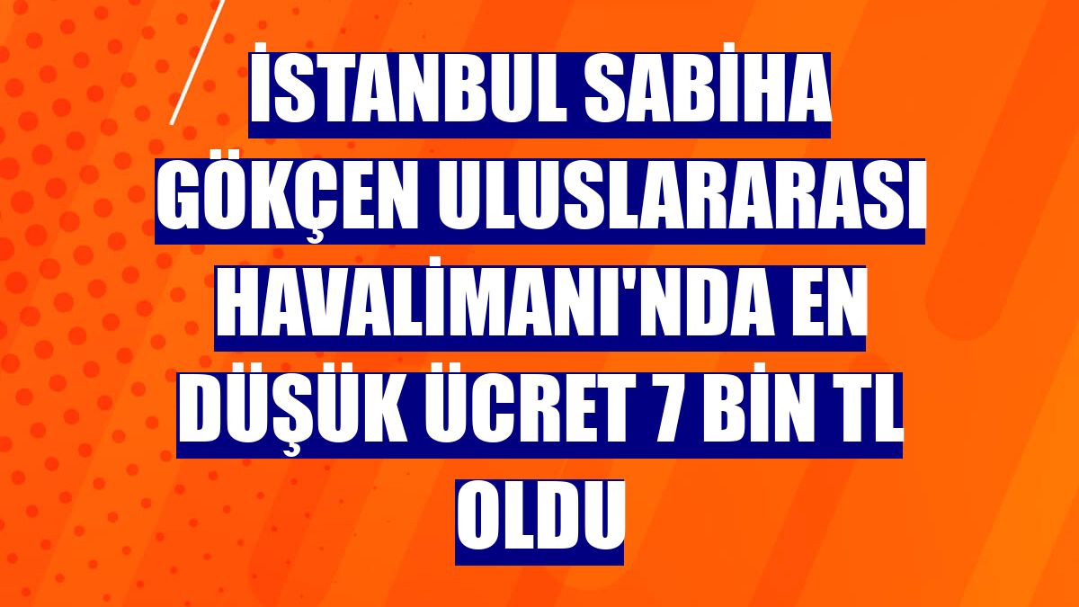 İstanbul Sabiha Gökçen Uluslararası Havalimanı'nda en düşük ücret 7 bin TL oldu