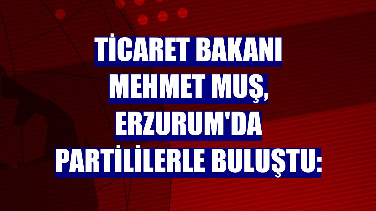 Ticaret Bakanı Mehmet Muş, Erzurum'da partililerle buluştu: