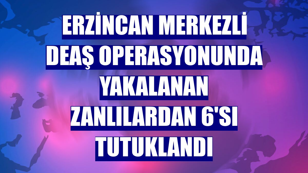 Erzincan merkezli DEAŞ operasyonunda yakalanan zanlılardan 6'sı tutuklandı