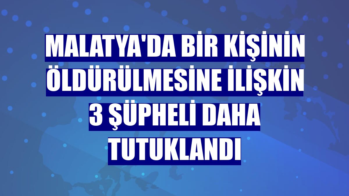 Malatya'da bir kişinin öldürülmesine ilişkin 3 şüpheli daha tutuklandı