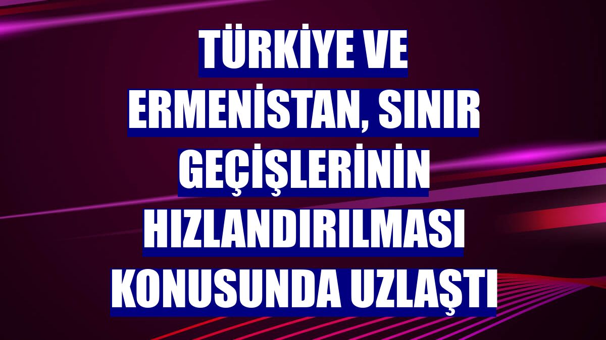 Türkiye ve Ermenistan, sınır geçişlerinin hızlandırılması konusunda uzlaştı