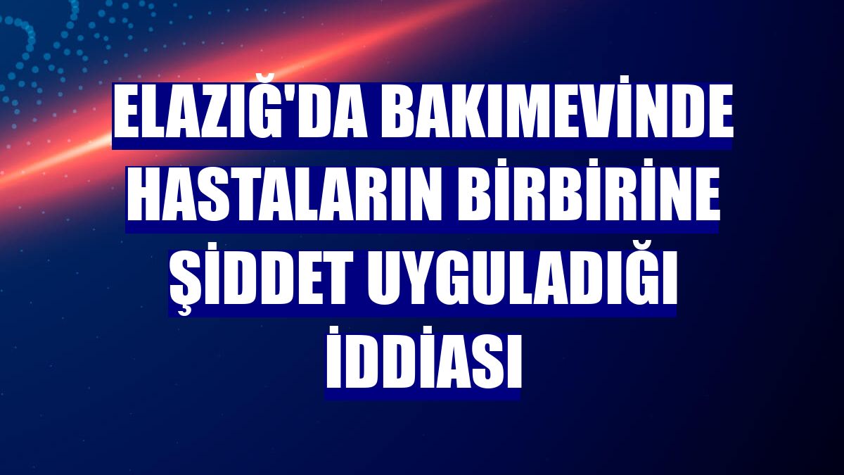 Elazığ'da bakımevinde hastaların birbirine şiddet uyguladığı iddiası