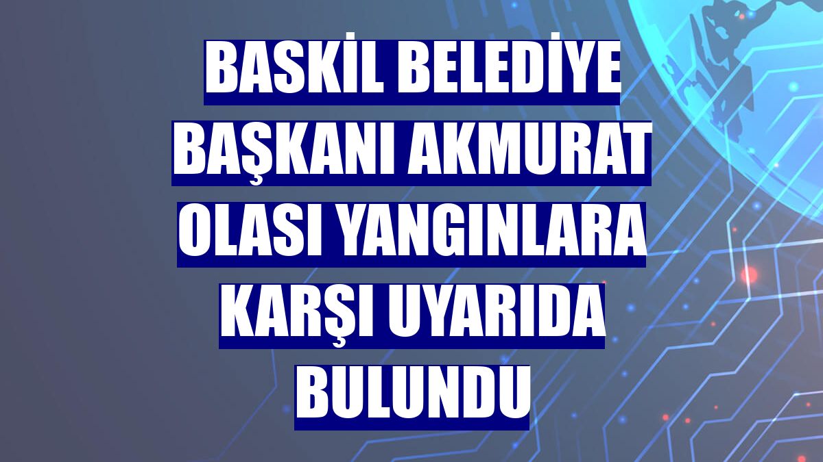 Baskil Belediye Başkanı Akmurat olası yangınlara karşı uyarıda bulundu