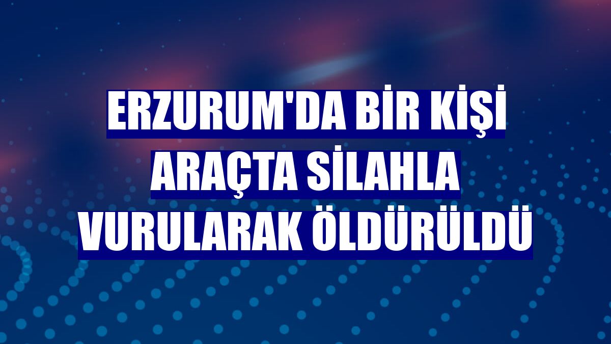 Erzurum'da bir kişi araçta silahla vurularak öldürüldü